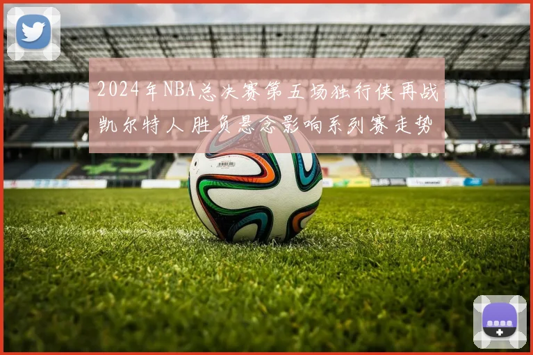 2024年NBA总决赛第五场独行侠再战凯尔特人 胜负悬念影响系列赛走势