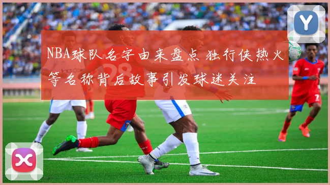 NBA球队名字由来盘点 独行侠热火等名称背后故事引发球迷关注