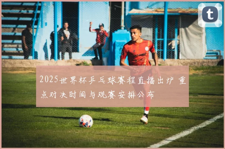 2025世界杯乒乓球赛程直播出炉 重点对决时间与观赛安排公布