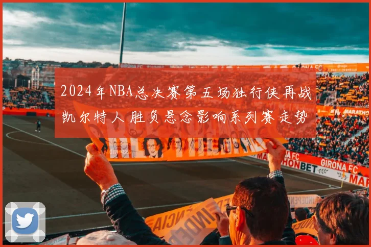 2024年NBA总决赛第五场独行侠再战凯尔特人 胜负悬念影响系列赛走势