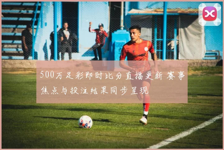 500万足彩即时比分直播更新 赛事焦点与投注结果同步呈现
