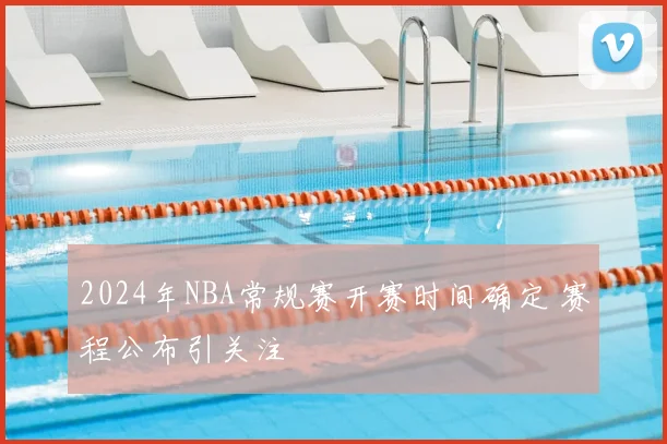 2024年NBA常规赛开赛时间确定 赛程公布引关注