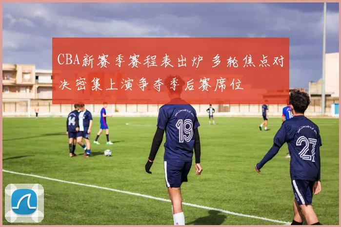 CBA新赛季赛程表出炉 多轮焦点对决密集上演争夺季后赛席位