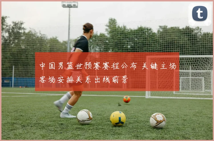 中国男篮世预赛赛程公布 关键主场客场安排关系出线前景