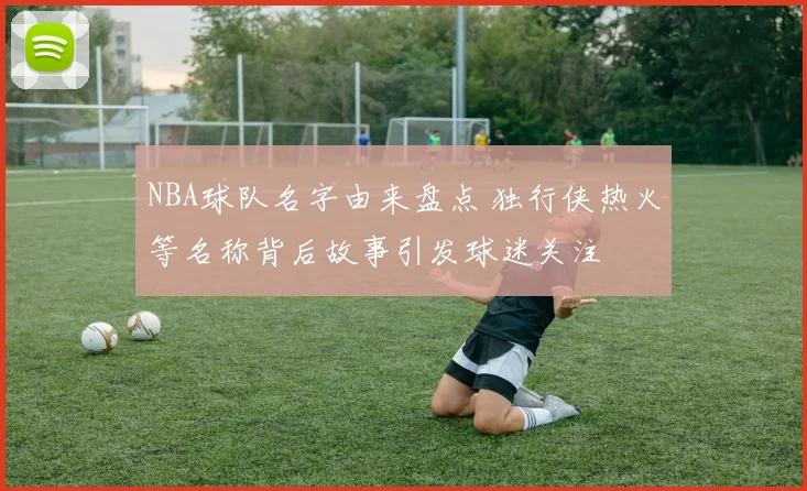 NBA球队名字由来盘点 独行侠热火等名称背后故事引发球迷关注