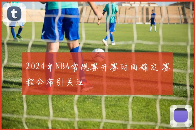 2024年NBA常规赛开赛时间确定 赛程公布引关注