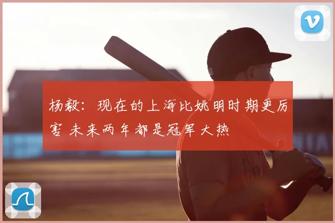 杨毅:现在的上海比姚明时期更厉害 未来两年都是冠军大热
